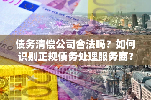 武汉债务清偿公司合法吗？如何识别正规债务处理服务商？