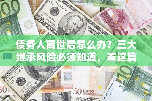 武汉债务人离世后怎么办？三大继承风险必须知道，看这篇就够了