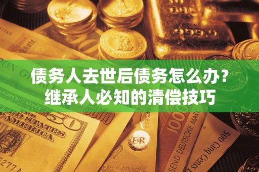 武汉债务人去世后债务怎么办？继承人必知的清偿技巧